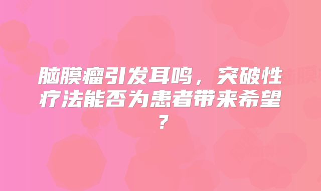 脑膜瘤引发耳鸣，突破性疗法能否为患者带来希望？