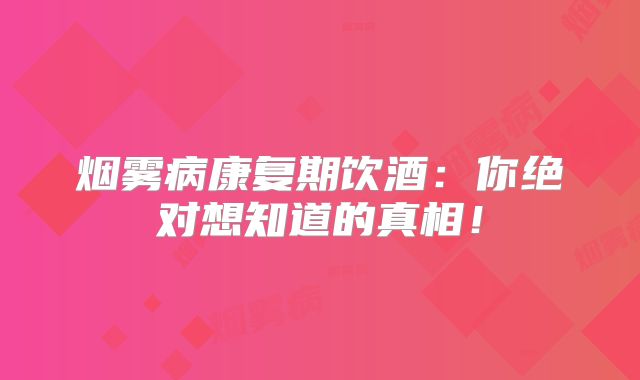 烟雾病康复期饮酒：你绝对想知道的真相！