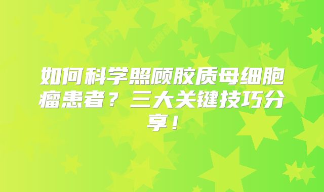 如何科学照顾胶质母细胞瘤患者？三大关键技巧分享！