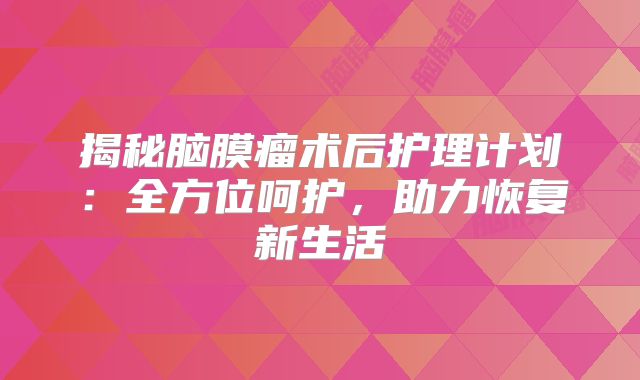 揭秘脑膜瘤术后护理计划：全方位呵护，助力恢复新生活