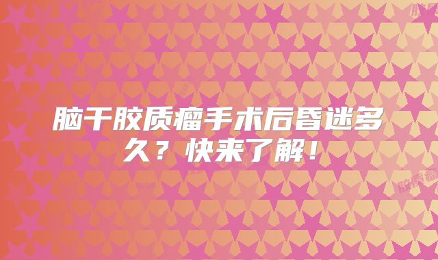 脑干胶质瘤手术后昏迷多久？快来了解！