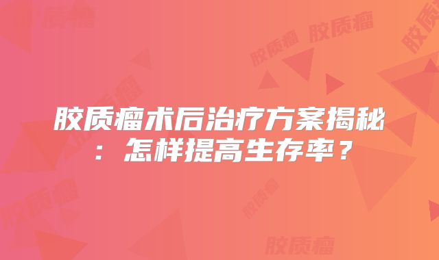 胶质瘤术后治疗方案揭秘：怎样提高生存率？