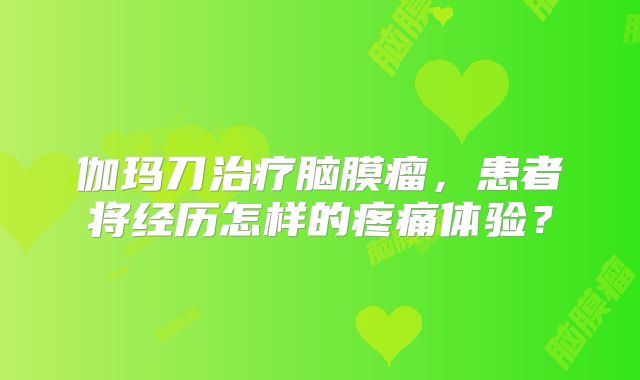 伽玛刀治疗脑膜瘤，患者将经历怎样的疼痛体验？