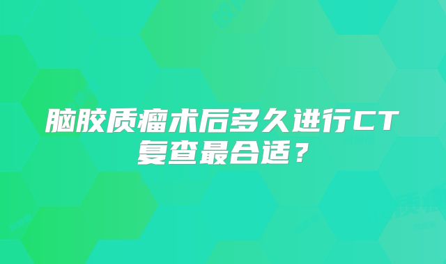 脑胶质瘤术后多久进行CT复查最合适？