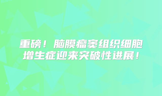 重磅！脑膜瘤窦组织细胞增生症迎来突破性进展！