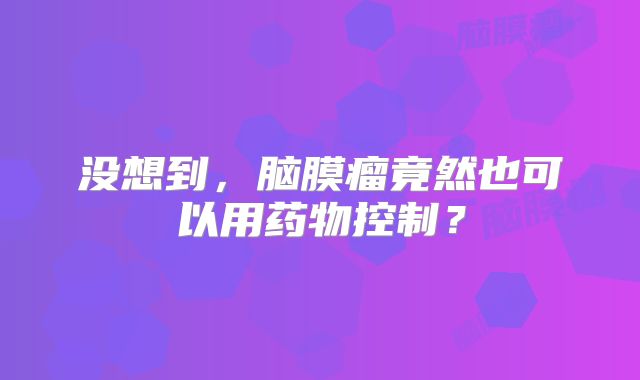 没想到，脑膜瘤竟然也可以用药物控制？