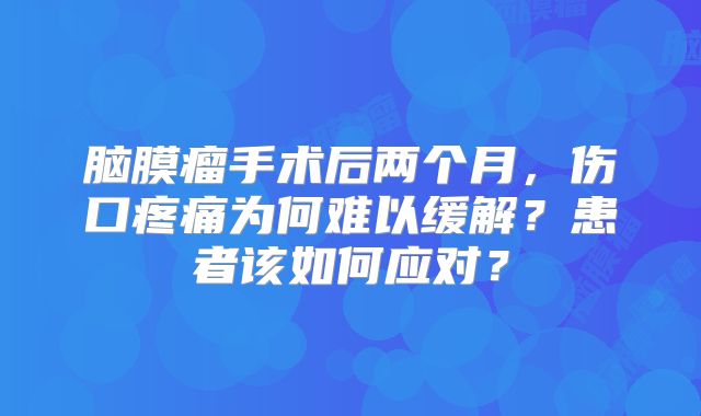 脑膜瘤手术后两个月，伤口疼痛为何难以缓解？患者该如何应对？