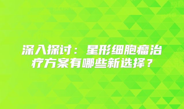 深入探讨：星形细胞瘤治疗方案有哪些新选择？