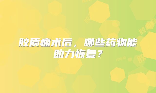胶质瘤术后，哪些药物能助力恢复？