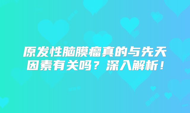 原发性脑膜瘤真的与先天因素有关吗？深入解析！