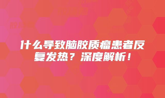 什么导致脑胶质瘤患者反复发热？深度解析！