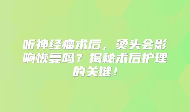 听神经瘤术后，烫头会影响恢复吗？揭秘术后护理的关键！