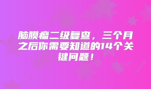 脑膜瘤二级复查，三个月之后你需要知道的14个关键问题！