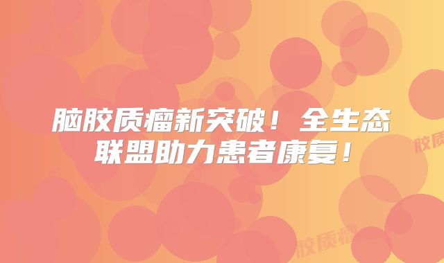脑胶质瘤新突破！全生态联盟助力患者康复！