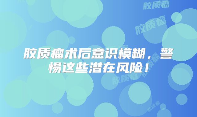 胶质瘤术后意识模糊，警惕这些潜在风险！