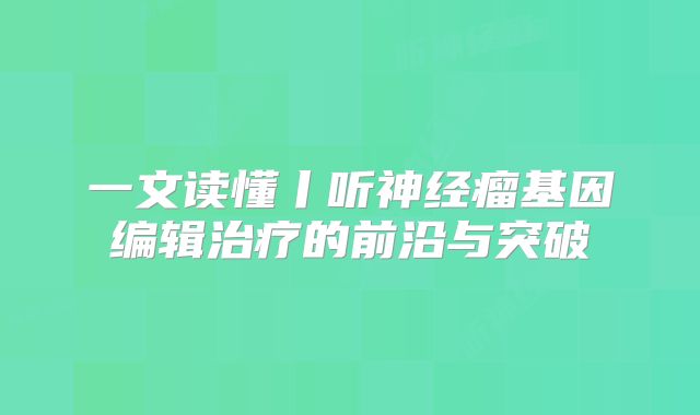 一文读懂丨听神经瘤基因编辑治疗的前沿与突破