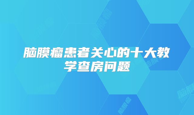 脑膜瘤患者关心的十大教学查房问题