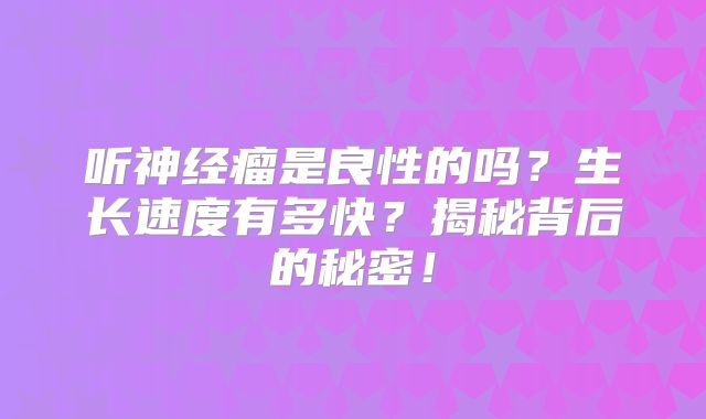 听神经瘤是良性的吗？生长速度有多快？揭秘背后的秘密！