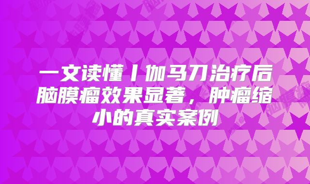 一文读懂丨伽马刀治疗后脑膜瘤效果显著，肿瘤缩小的真实案例