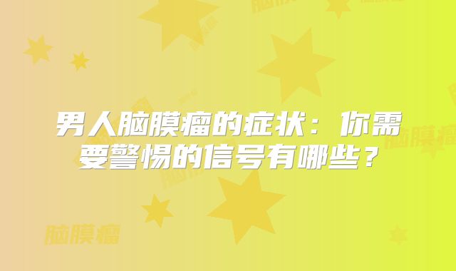 男人脑膜瘤的症状：你需要警惕的信号有哪些？