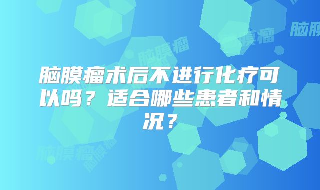 脑膜瘤术后不进行化疗可以吗？适合哪些患者和情况？