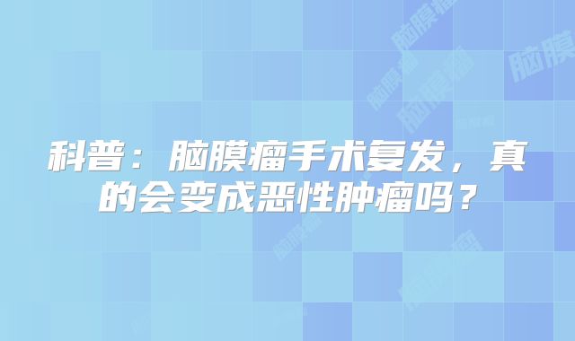 科普：脑膜瘤手术复发，真的会变成恶性肿瘤吗？