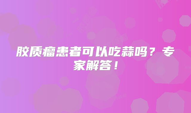 胶质瘤患者可以吃蒜吗？专家解答！