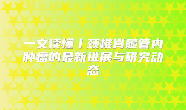一文读懂丨颈椎脊髓管内肿瘤的最新进展与研究动态