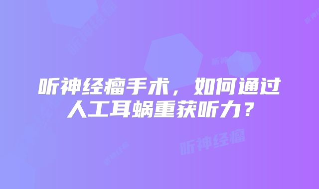 听神经瘤手术，如何通过人工耳蜗重获听力？