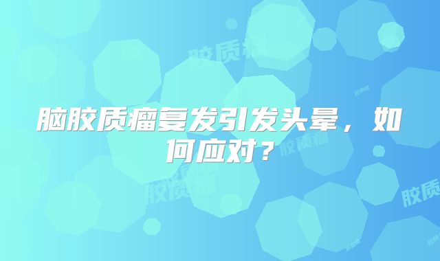脑胶质瘤复发引发头晕，如何应对？