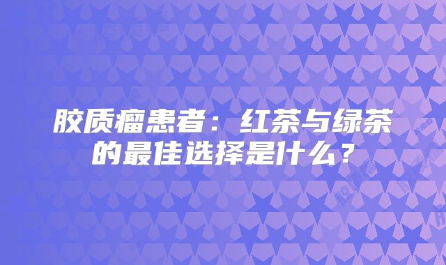 胶质瘤患者：红茶与绿茶的最佳选择是什么？