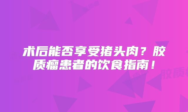 术后能否享受猪头肉？胶质瘤患者的饮食指南！