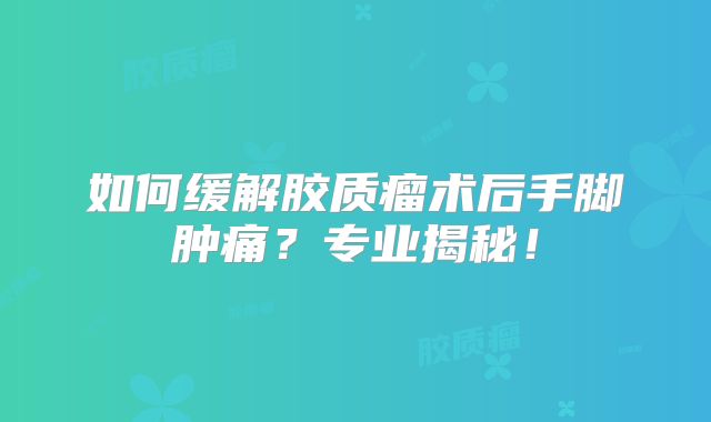 如何缓解胶质瘤术后手脚肿痛？专业揭秘！
