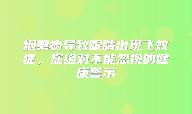 烟雾病导致眼睛出现飞蚊症，您绝对不能忽视的健康警示
