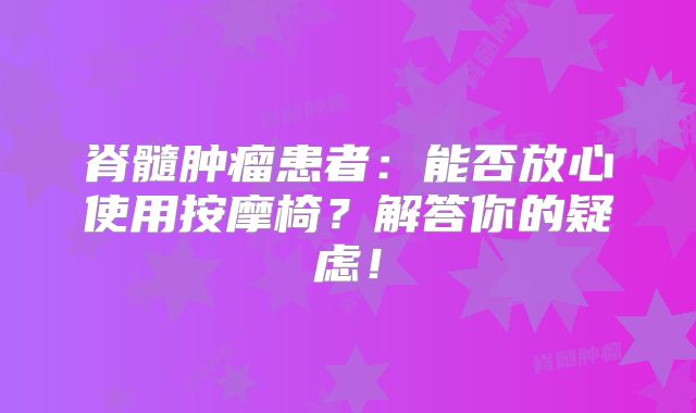 脊髓肿瘤患者：能否放心使用按摩椅？解答你的疑虑！