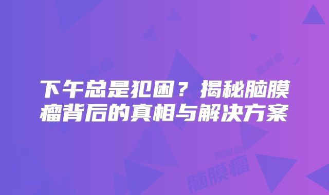 下午总是犯困？揭秘脑膜瘤背后的真相与解决方案