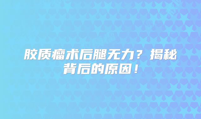 胶质瘤术后腿无力？揭秘背后的原因！