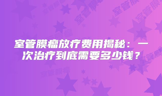 室管膜瘤放疗费用揭秘：一次治疗到底需要多少钱？