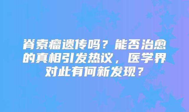 脊索瘤遗传吗？能否治愈的真相引发热议，医学界对此有何新发现？