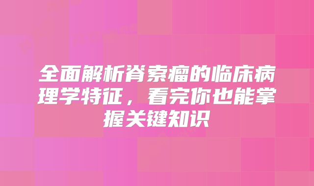 全面解析脊索瘤的临床病理学特征，看完你也能掌握关键知识
