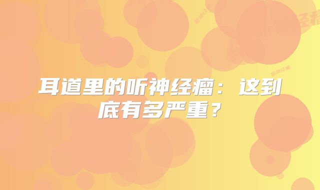 耳道里的听神经瘤：这到底有多严重？