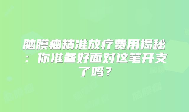 脑膜瘤精准放疗费用揭秘：你准备好面对这笔开支了吗？