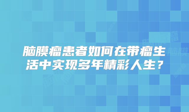 脑膜瘤患者如何在带瘤生活中实现多年精彩人生？