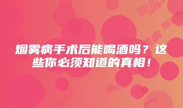 烟雾病手术后能喝酒吗？这些你必须知道的真相！