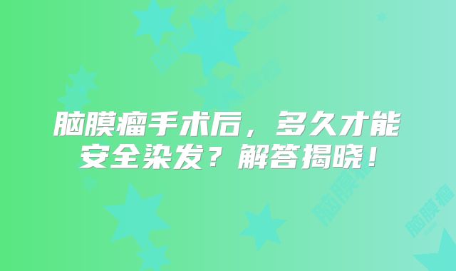 脑膜瘤手术后，多久才能安全染发？解答揭晓！