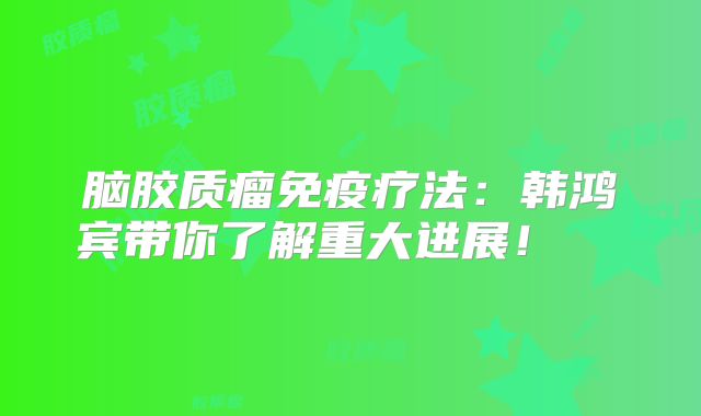 脑胶质瘤免疫疗法：韩鸿宾带你了解重大进展！  
