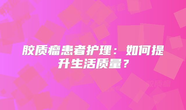 胶质瘤患者护理：如何提升生活质量？