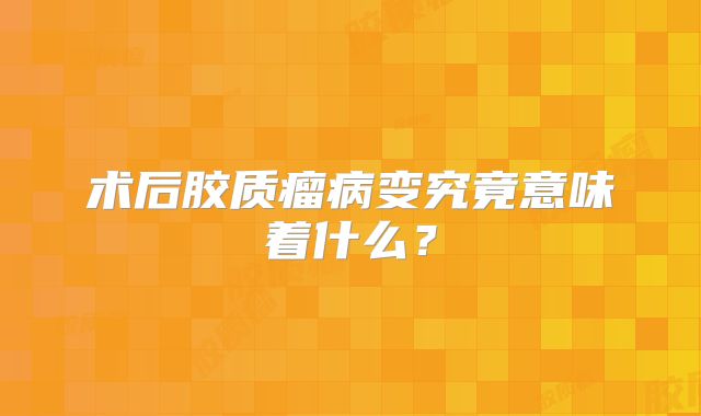 术后胶质瘤病变究竟意味着什么？