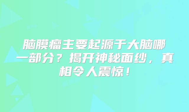 脑膜瘤主要起源于大脑哪一部分？揭开神秘面纱，真相令人震惊！