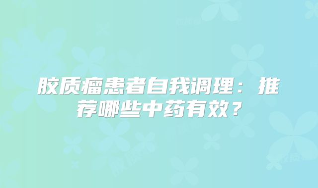 胶质瘤患者自我调理：推荐哪些中药有效？